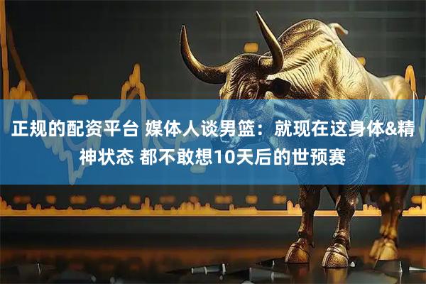 正规的配资平台 媒体人谈男篮：就现在这身体&精神状态 都不敢想10天后的世预赛