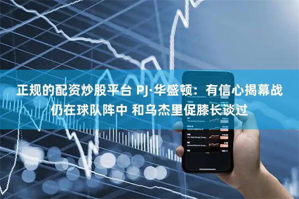 正规的配资炒股平台 PJ·华盛顿：有信心揭幕战仍在球队阵中 和乌杰里促膝长谈过