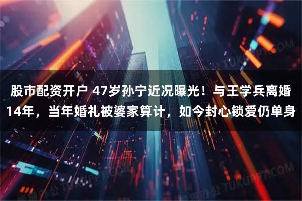 股市配资开户 47岁孙宁近况曝光！与王学兵离婚14年，当年婚礼被婆家算计，如今封心锁爱仍单身