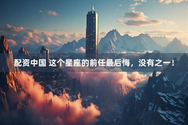 配资中国 这个星座的前任最后悔，没有之一！