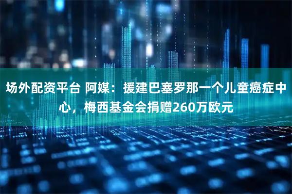 场外配资平台 阿媒：援建巴塞罗那一个儿童癌症中心，梅西基金会捐赠260万欧元