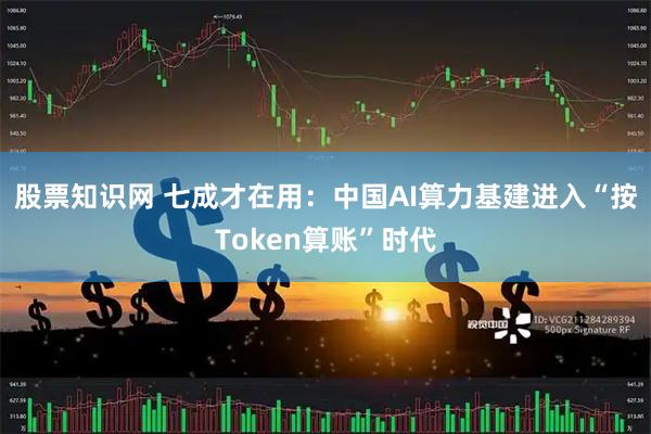 股票知识网 七成才在用：中国AI算力基建进入“按Token算账”时代