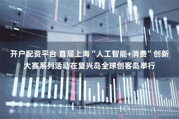 开户配资平台 首届上海“人工智能+消费”创新大赛系列活动在复兴岛全球创客岛举行