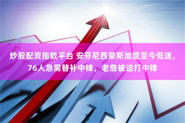 炒股配资指数平台 安芬尼西蒙斯加盟至今低迷，76人急需替补中锋，老詹被迫打中锋